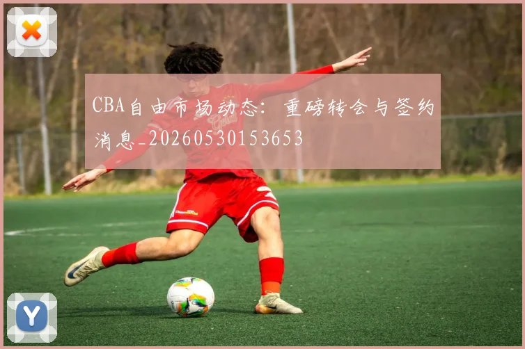 CBA自由市场动态：重磅转会与签约消息_20260530153653
