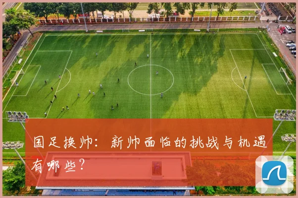 国足换帅：新帅面临的挑战与机遇有哪些？