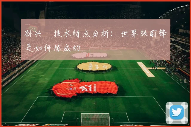 孙兴慜技术特点分析：世界级前锋是如何炼成的