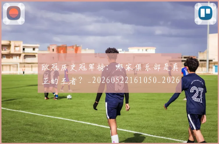 欧冠历史冠军榜：哪家俱乐部是真正的王者？_20260522161050_20260609224542