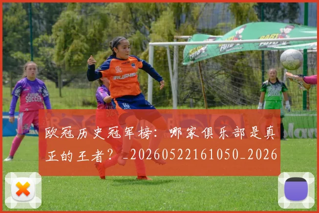 欧冠历史冠军榜：哪家俱乐部是真正的王者？_20260522161050_20260609224542