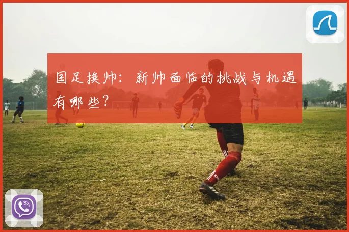 国足换帅：新帅面临的挑战与机遇有哪些？