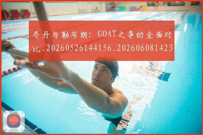 乔丹与勒布朗：GOAT之争的全面对比_20260526144156_20260608142354