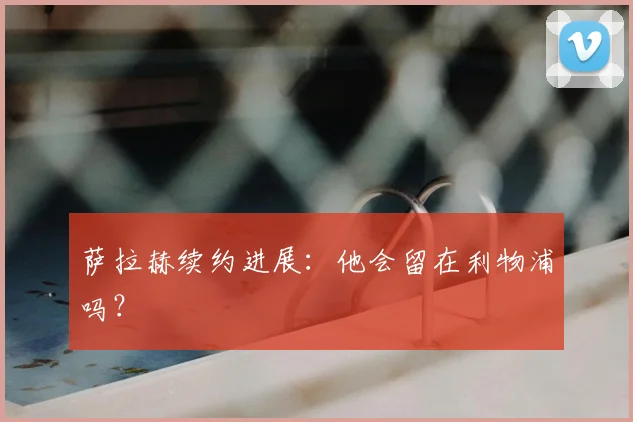 萨拉赫续约进展：他会留在利物浦吗？