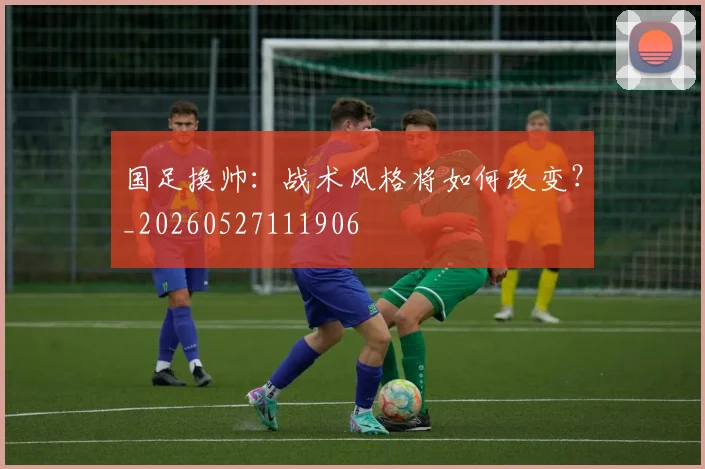 国足换帅：战术风格将如何改变？_20260527111906